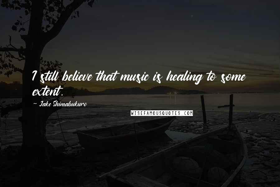 Jake Shimabukuro Quotes: I still believe that music is healing to some extent.