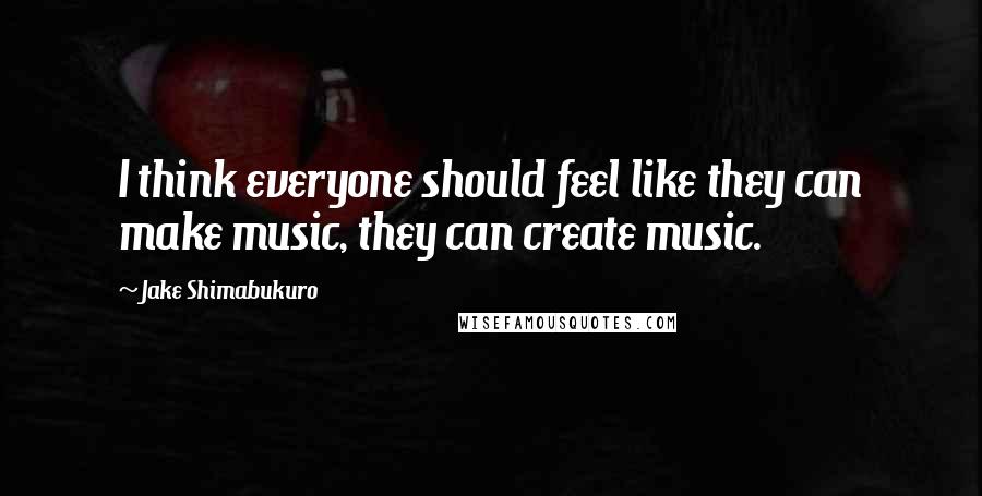 Jake Shimabukuro Quotes: I think everyone should feel like they can make music, they can create music.