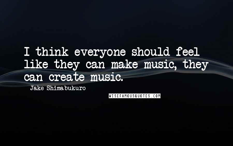 Jake Shimabukuro Quotes: I think everyone should feel like they can make music, they can create music.