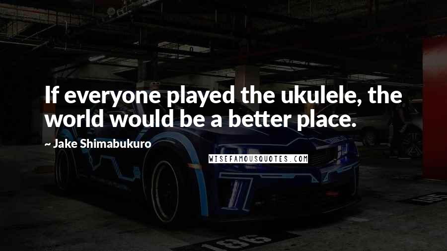 Jake Shimabukuro Quotes: If everyone played the ukulele, the world would be a better place.