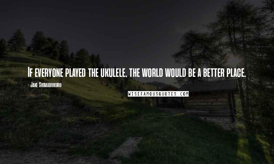 Jake Shimabukuro Quotes: If everyone played the ukulele, the world would be a better place.