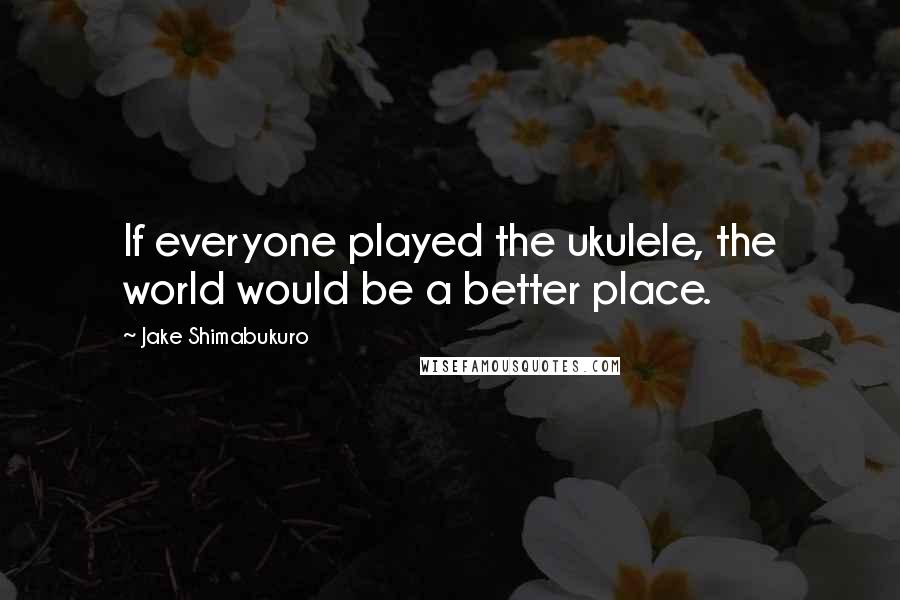 Jake Shimabukuro Quotes: If everyone played the ukulele, the world would be a better place.