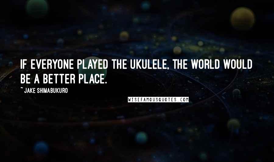 Jake Shimabukuro Quotes: If everyone played the ukulele, the world would be a better place.