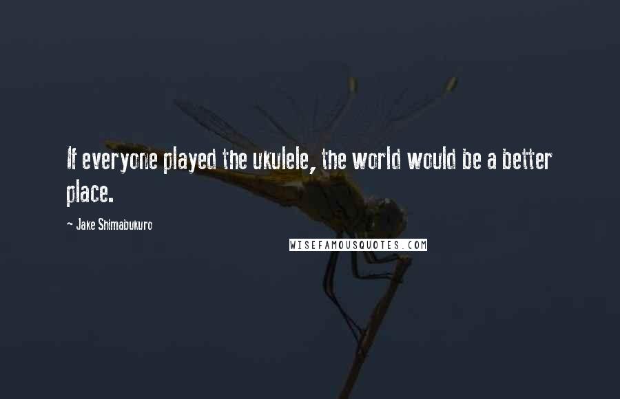 Jake Shimabukuro Quotes: If everyone played the ukulele, the world would be a better place.