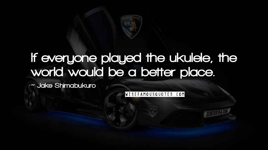 Jake Shimabukuro Quotes: If everyone played the ukulele, the world would be a better place.