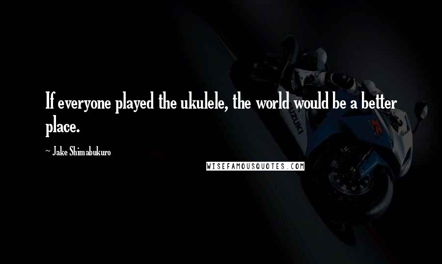 Jake Shimabukuro Quotes: If everyone played the ukulele, the world would be a better place.