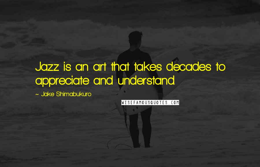 Jake Shimabukuro Quotes: Jazz is an art that takes decades to appreciate and understand.