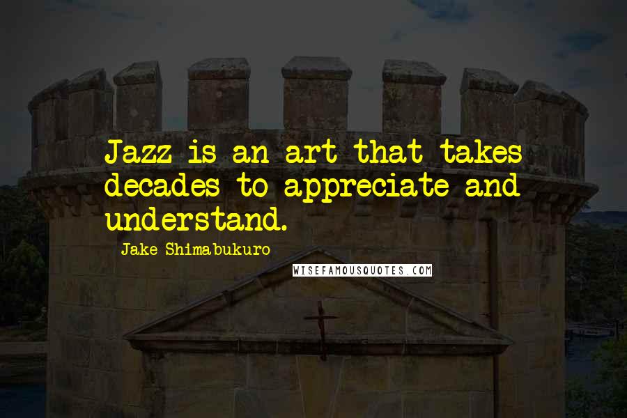Jake Shimabukuro Quotes: Jazz is an art that takes decades to appreciate and understand.