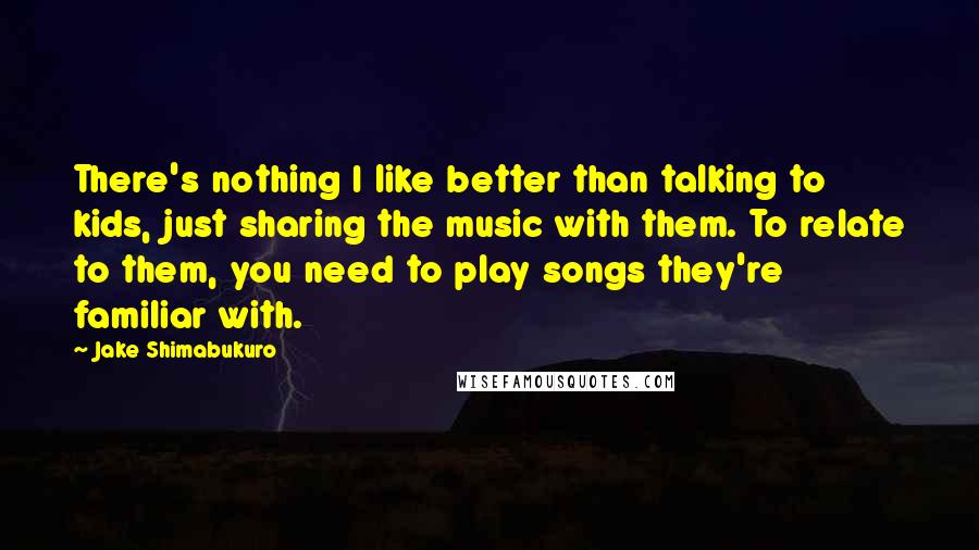 Jake Shimabukuro Quotes: There's nothing I like better than talking to kids, just sharing the music with them. To relate to them, you need to play songs they're familiar with.