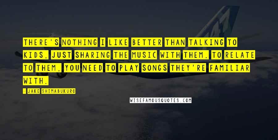 Jake Shimabukuro Quotes: There's nothing I like better than talking to kids, just sharing the music with them. To relate to them, you need to play songs they're familiar with.