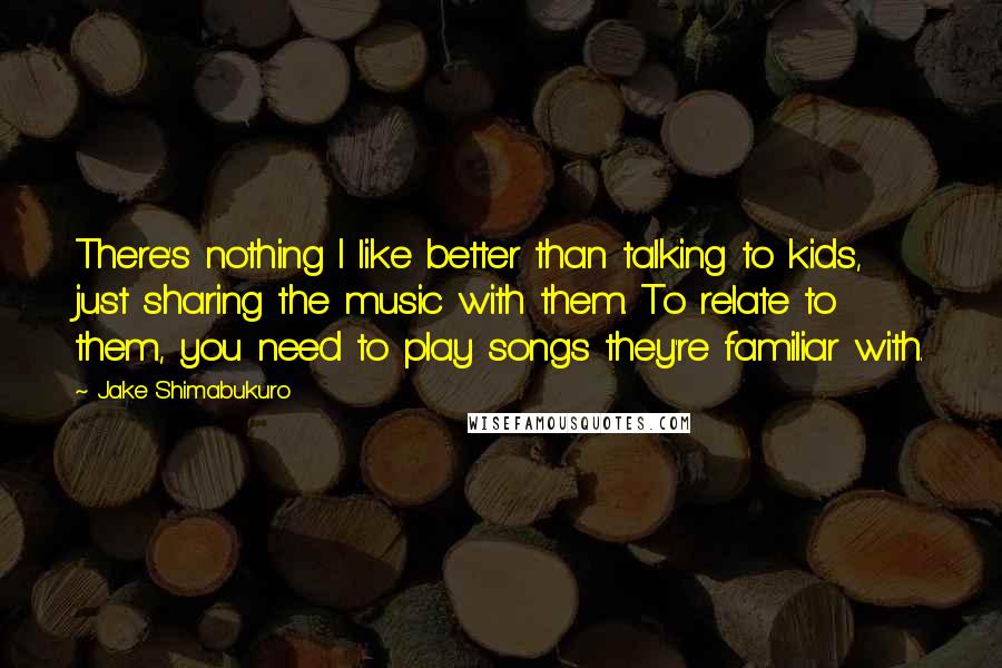 Jake Shimabukuro Quotes: There's nothing I like better than talking to kids, just sharing the music with them. To relate to them, you need to play songs they're familiar with.