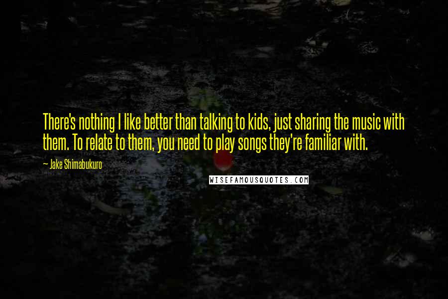 Jake Shimabukuro Quotes: There's nothing I like better than talking to kids, just sharing the music with them. To relate to them, you need to play songs they're familiar with.