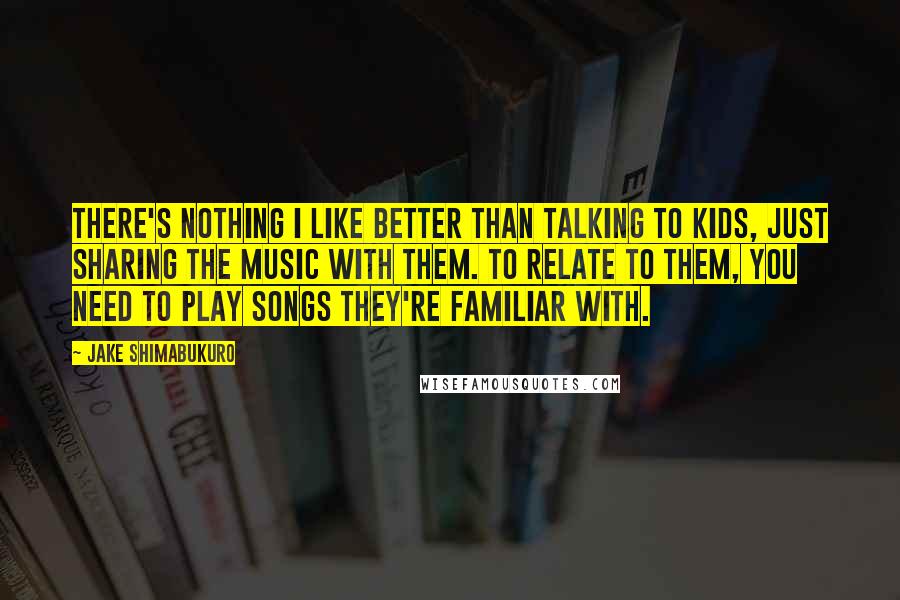 Jake Shimabukuro Quotes: There's nothing I like better than talking to kids, just sharing the music with them. To relate to them, you need to play songs they're familiar with.