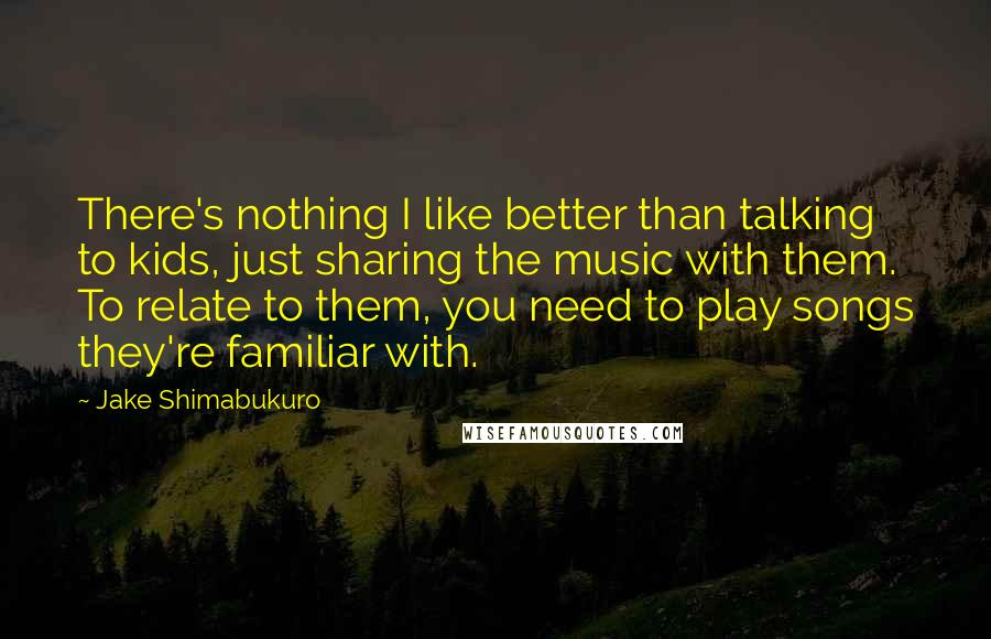 Jake Shimabukuro Quotes: There's nothing I like better than talking to kids, just sharing the music with them. To relate to them, you need to play songs they're familiar with.