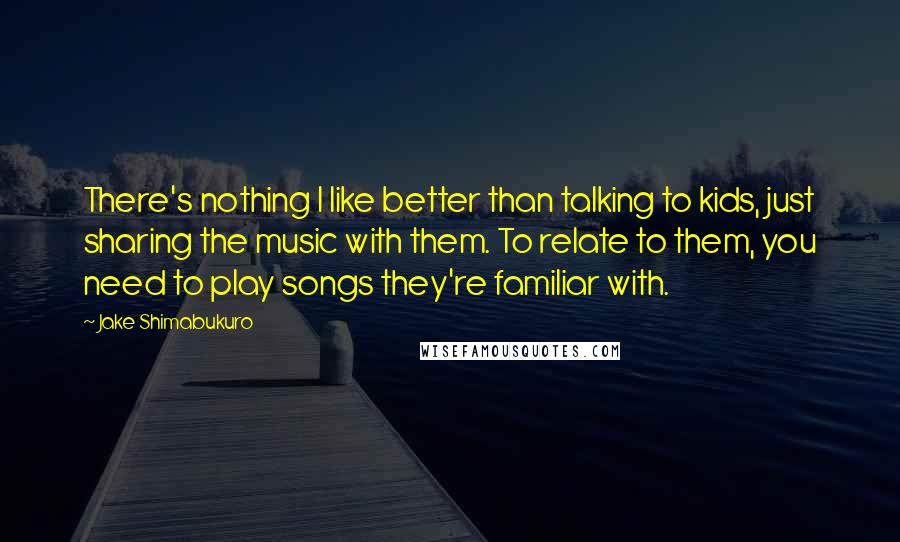 Jake Shimabukuro Quotes: There's nothing I like better than talking to kids, just sharing the music with them. To relate to them, you need to play songs they're familiar with.