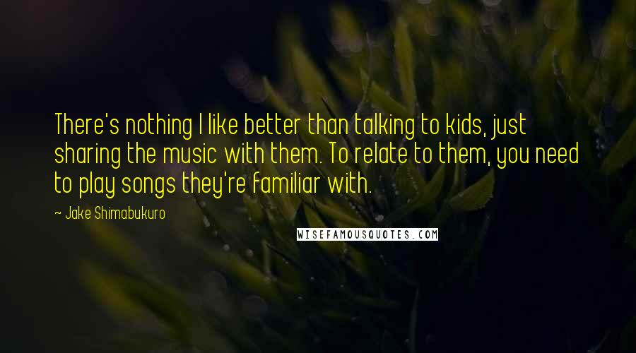 Jake Shimabukuro Quotes: There's nothing I like better than talking to kids, just sharing the music with them. To relate to them, you need to play songs they're familiar with.