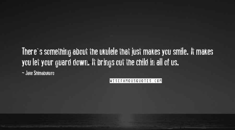 Jake Shimabukuro Quotes: There's something about the ukulele that just makes you smile. It makes you let your guard down. It brings out the child in all of us.