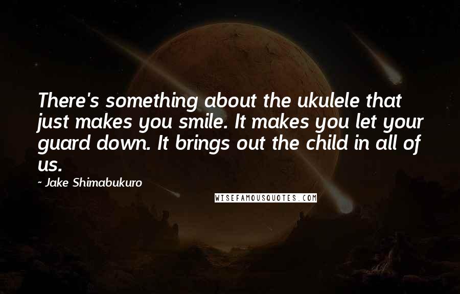 Jake Shimabukuro Quotes: There's something about the ukulele that just makes you smile. It makes you let your guard down. It brings out the child in all of us.