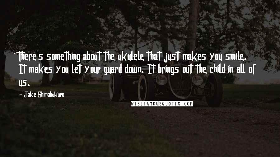 Jake Shimabukuro Quotes: There's something about the ukulele that just makes you smile. It makes you let your guard down. It brings out the child in all of us.
