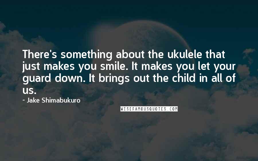 Jake Shimabukuro Quotes: There's something about the ukulele that just makes you smile. It makes you let your guard down. It brings out the child in all of us.
