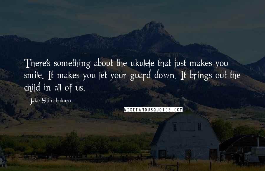 Jake Shimabukuro Quotes: There's something about the ukulele that just makes you smile. It makes you let your guard down. It brings out the child in all of us.