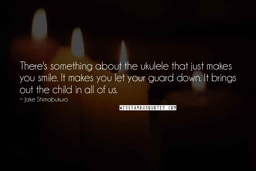 Jake Shimabukuro Quotes: There's something about the ukulele that just makes you smile. It makes you let your guard down. It brings out the child in all of us.