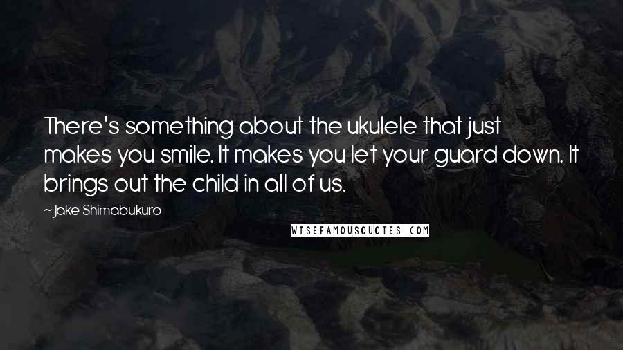 Jake Shimabukuro Quotes: There's something about the ukulele that just makes you smile. It makes you let your guard down. It brings out the child in all of us.