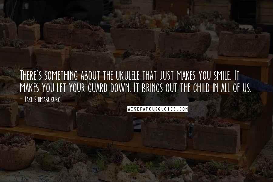 Jake Shimabukuro Quotes: There's something about the ukulele that just makes you smile. It makes you let your guard down. It brings out the child in all of us.