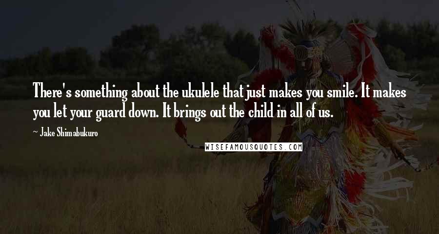 Jake Shimabukuro Quotes: There's something about the ukulele that just makes you smile. It makes you let your guard down. It brings out the child in all of us.