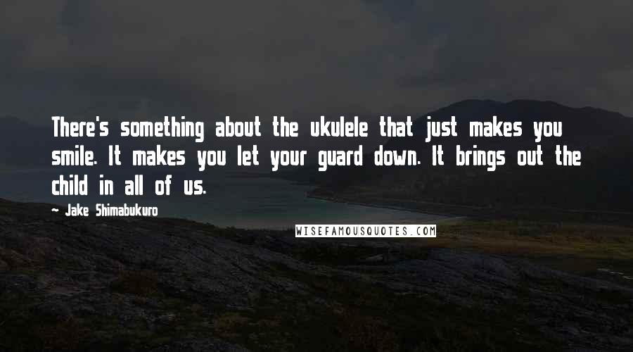 Jake Shimabukuro Quotes: There's something about the ukulele that just makes you smile. It makes you let your guard down. It brings out the child in all of us.