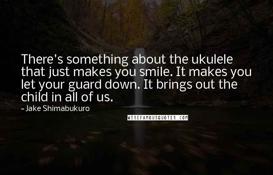 Jake Shimabukuro Quotes: There's something about the ukulele that just makes you smile. It makes you let your guard down. It brings out the child in all of us.