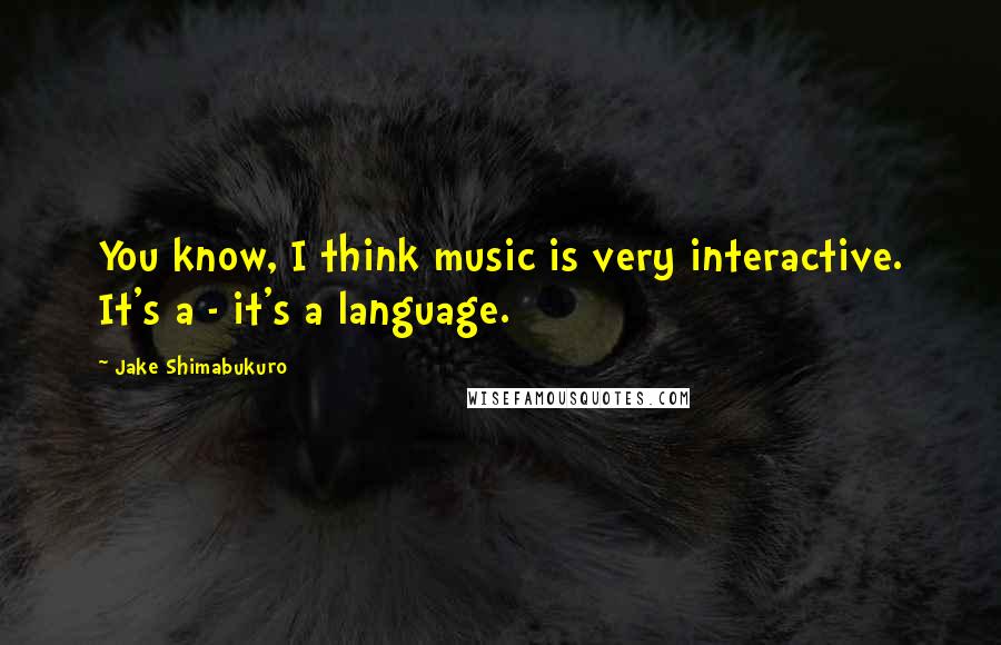 Jake Shimabukuro Quotes: You know, I think music is very interactive. It's a - it's a language.