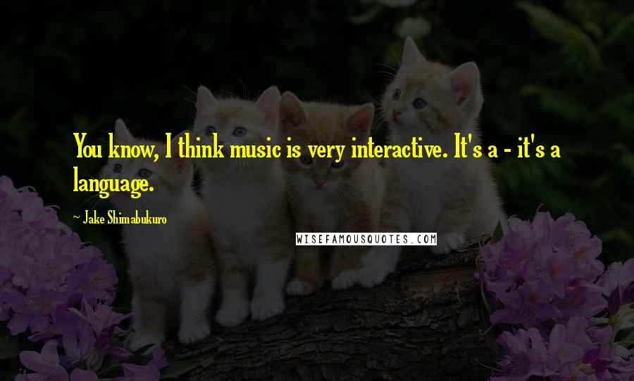 Jake Shimabukuro Quotes: You know, I think music is very interactive. It's a - it's a language.