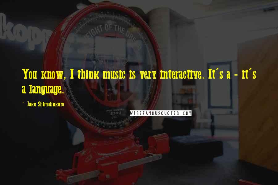 Jake Shimabukuro Quotes: You know, I think music is very interactive. It's a - it's a language.