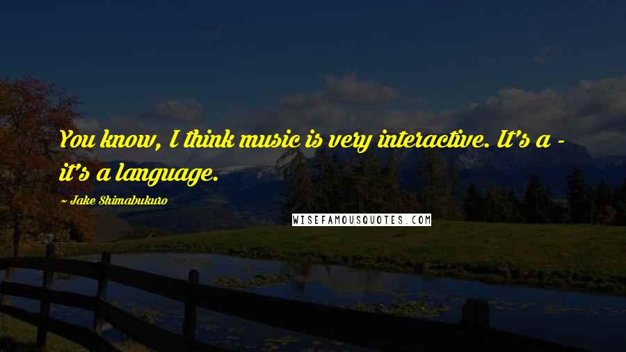 Jake Shimabukuro Quotes: You know, I think music is very interactive. It's a - it's a language.