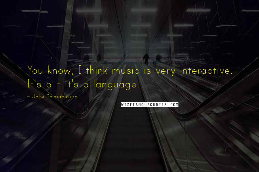 Jake Shimabukuro Quotes: You know, I think music is very interactive. It's a - it's a language.