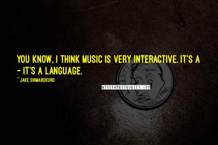 Jake Shimabukuro Quotes: You know, I think music is very interactive. It's a - it's a language.