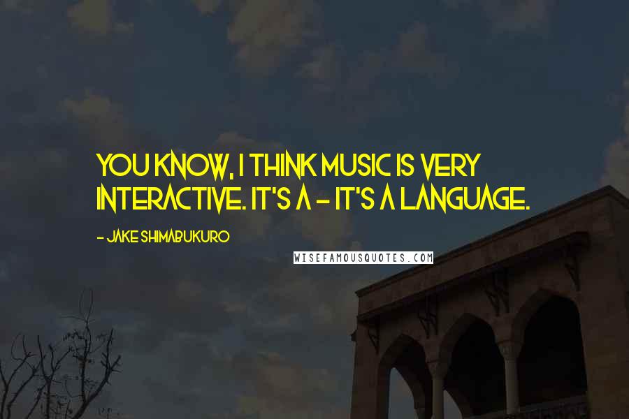 Jake Shimabukuro Quotes: You know, I think music is very interactive. It's a - it's a language.