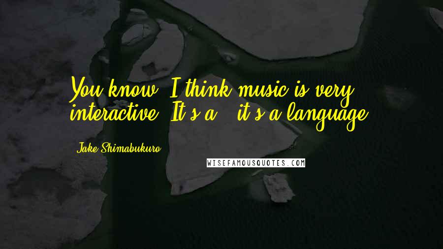 Jake Shimabukuro Quotes: You know, I think music is very interactive. It's a - it's a language.