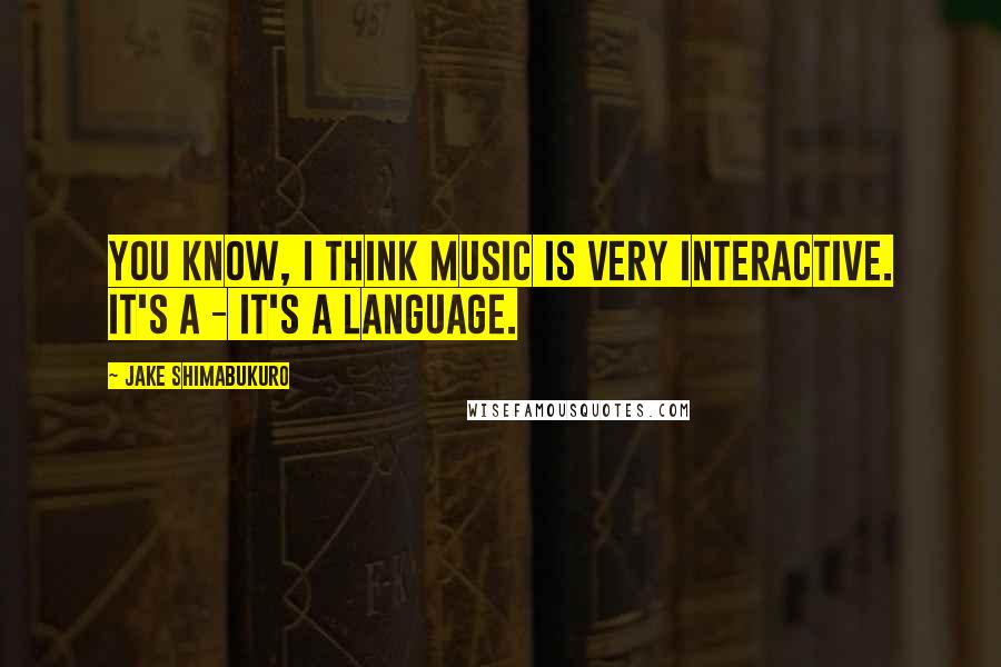 Jake Shimabukuro Quotes: You know, I think music is very interactive. It's a - it's a language.