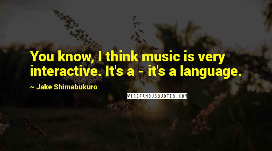Jake Shimabukuro Quotes: You know, I think music is very interactive. It's a - it's a language.