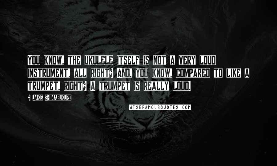 Jake Shimabukuro Quotes: You know, the ukulele itself is not a very loud instrument, all right? And, you know, compared to like a trumpet, right? A trumpet is really loud.