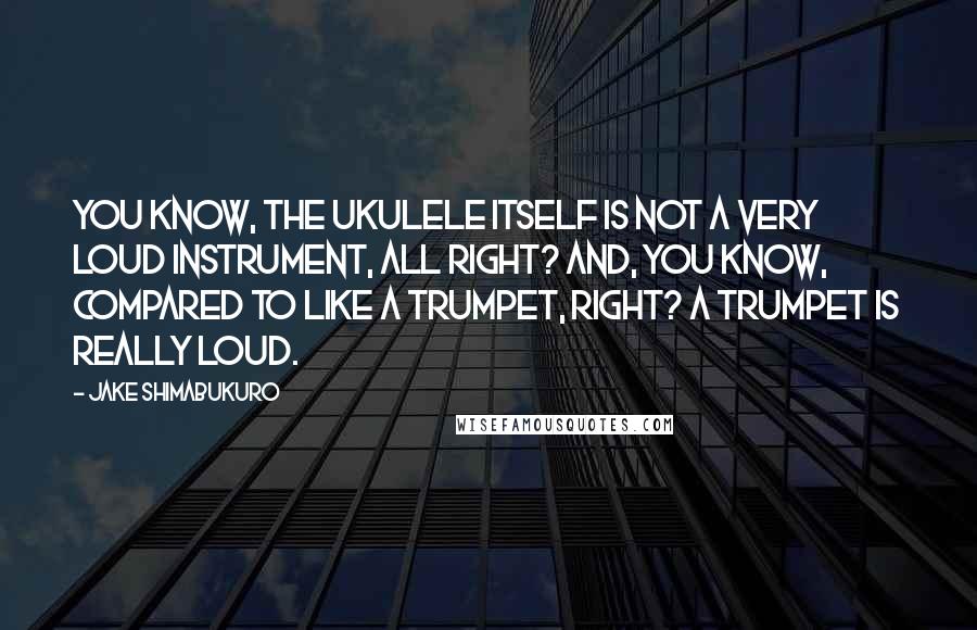 Jake Shimabukuro Quotes: You know, the ukulele itself is not a very loud instrument, all right? And, you know, compared to like a trumpet, right? A trumpet is really loud.