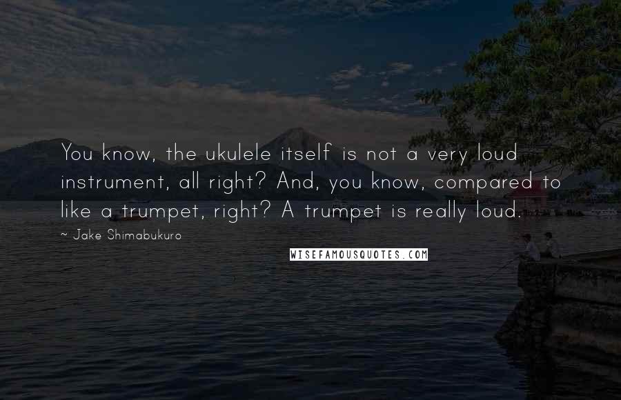 Jake Shimabukuro Quotes: You know, the ukulele itself is not a very loud instrument, all right? And, you know, compared to like a trumpet, right? A trumpet is really loud.