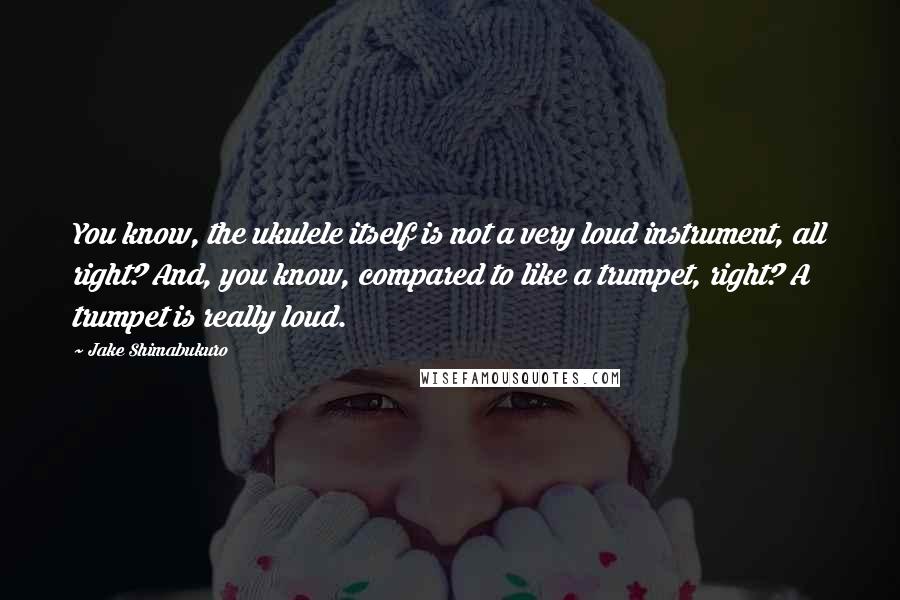 Jake Shimabukuro Quotes: You know, the ukulele itself is not a very loud instrument, all right? And, you know, compared to like a trumpet, right? A trumpet is really loud.