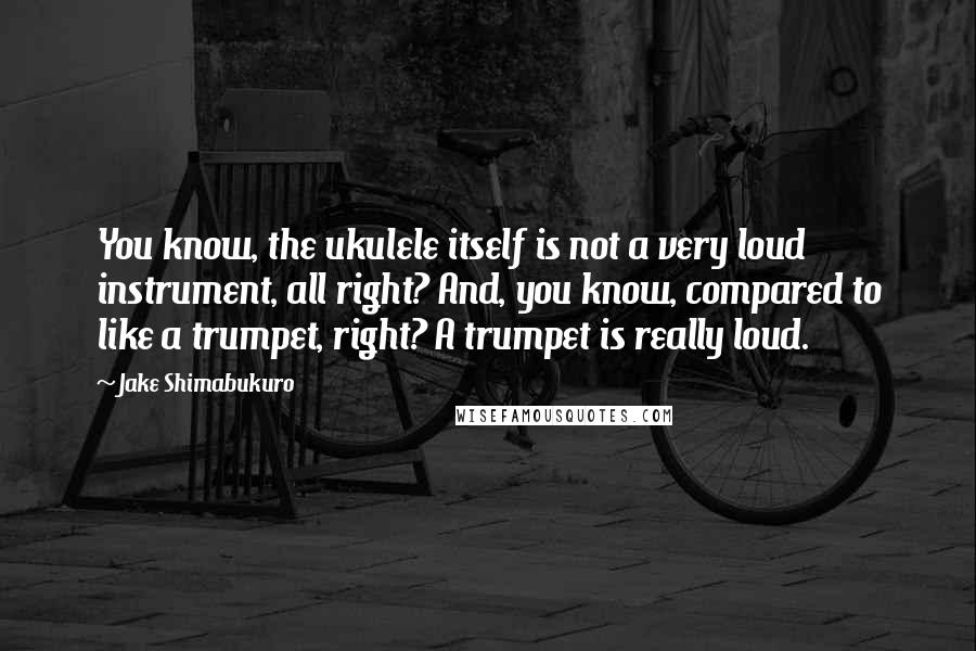 Jake Shimabukuro Quotes: You know, the ukulele itself is not a very loud instrument, all right? And, you know, compared to like a trumpet, right? A trumpet is really loud.