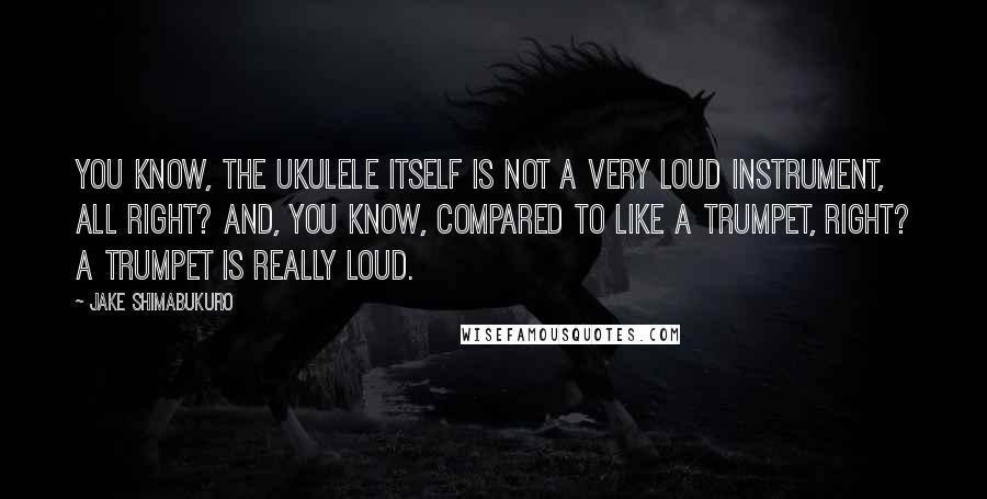 Jake Shimabukuro Quotes: You know, the ukulele itself is not a very loud instrument, all right? And, you know, compared to like a trumpet, right? A trumpet is really loud.