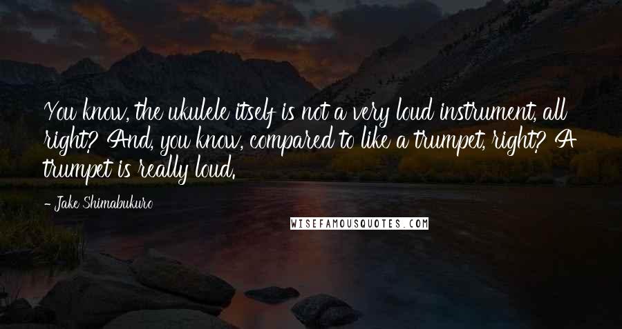 Jake Shimabukuro Quotes: You know, the ukulele itself is not a very loud instrument, all right? And, you know, compared to like a trumpet, right? A trumpet is really loud.