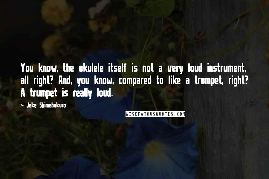 Jake Shimabukuro Quotes: You know, the ukulele itself is not a very loud instrument, all right? And, you know, compared to like a trumpet, right? A trumpet is really loud.