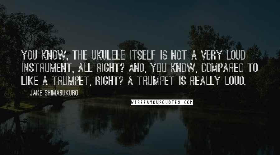 Jake Shimabukuro Quotes: You know, the ukulele itself is not a very loud instrument, all right? And, you know, compared to like a trumpet, right? A trumpet is really loud.